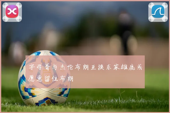 字母哥与杰伦布朗互换东家雄鹿或愿意留住布朗
