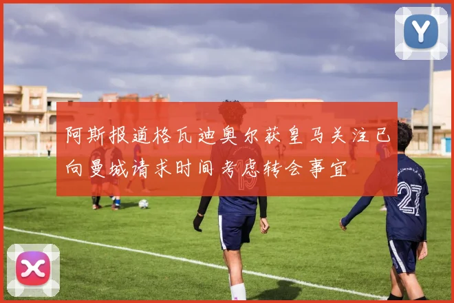 阿斯报道格瓦迪奥尔获皇马关注已向曼城请求时间考虑转会事宜