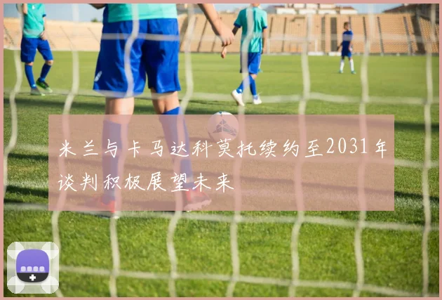 米兰与卡马达科莫托续约至2031年谈判积极展望未来