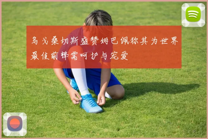 乌戈桑切斯盛赞姆巴佩称其为世界最佳前锋需呵护与宠爱