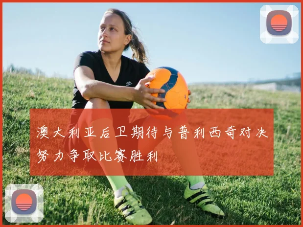 澳大利亚后卫期待与普利西奇对决努力争取比赛胜利