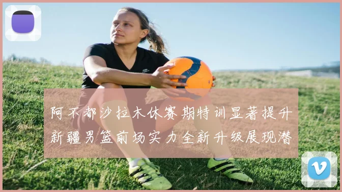 阿不都沙拉木休赛期特训显著提升新疆男篮前场实力全新升级展现潜力