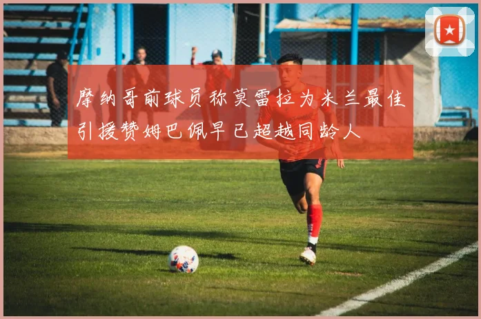 摩纳哥前球员称莫雷拉为米兰最佳引援赞姆巴佩早已超越同龄人