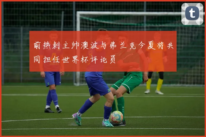 前热刺主帅澳波与弗兰克今夏将共同担任世界杯评论员