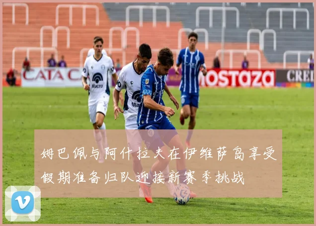 姆巴佩与阿什拉夫在伊维萨岛享受假期准备归队迎接新赛季挑战