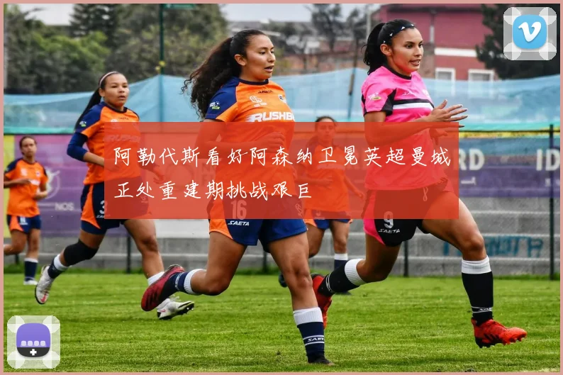 阿勒代斯看好阿森纳卫冕英超曼城正处重建期挑战艰巨