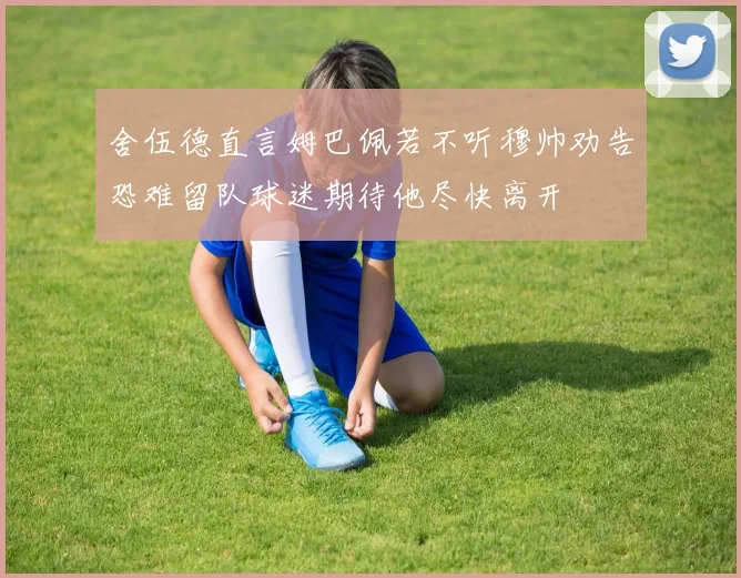 舍伍德直言姆巴佩若不听穆帅劝告恐难留队球迷期待他尽快离开