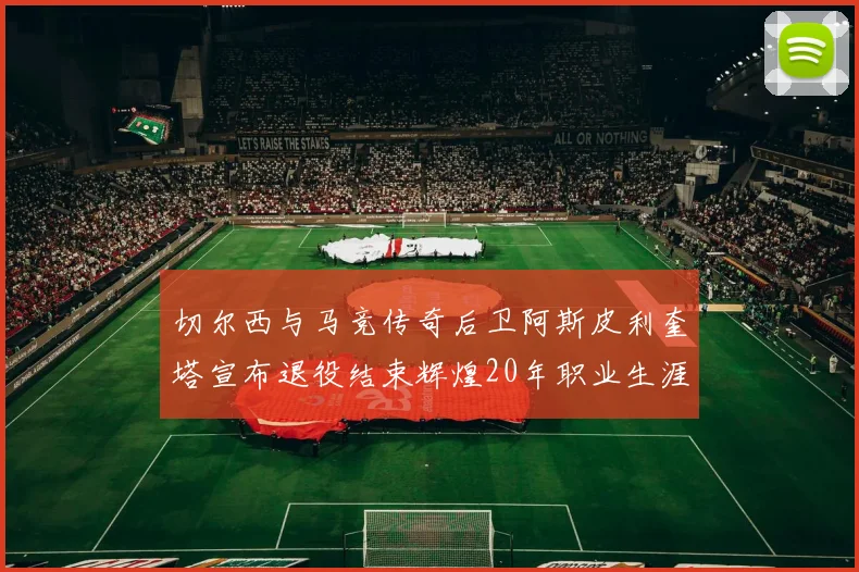 切尔西与马竞传奇后卫阿斯皮利奎塔宣布退役结束辉煌20年职业生涯