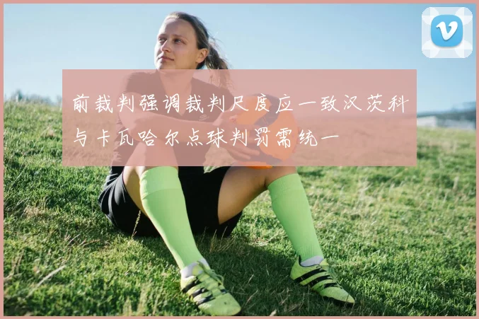 前裁判强调裁判尺度应一致汉茨科与卡瓦哈尔点球判罚需统一