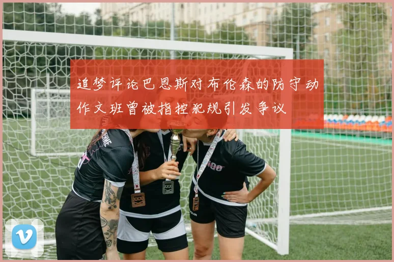 追梦评论巴恩斯对布伦森的防守动作文班曾被指控犯规引发争议
