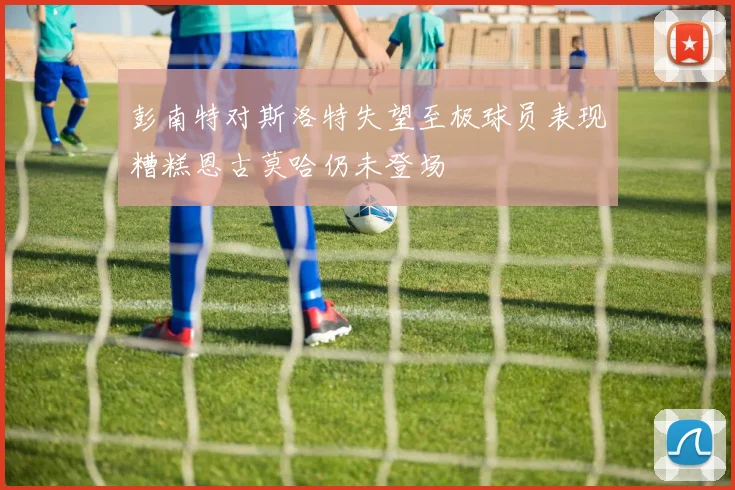 彭南特对斯洛特失望至极球员表现糟糕恩古莫哈仍未登场