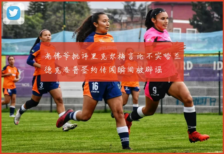 老佛爷批评里克尔梅言论不实哈兰德克洛普签约传闻瞬间被辟谣