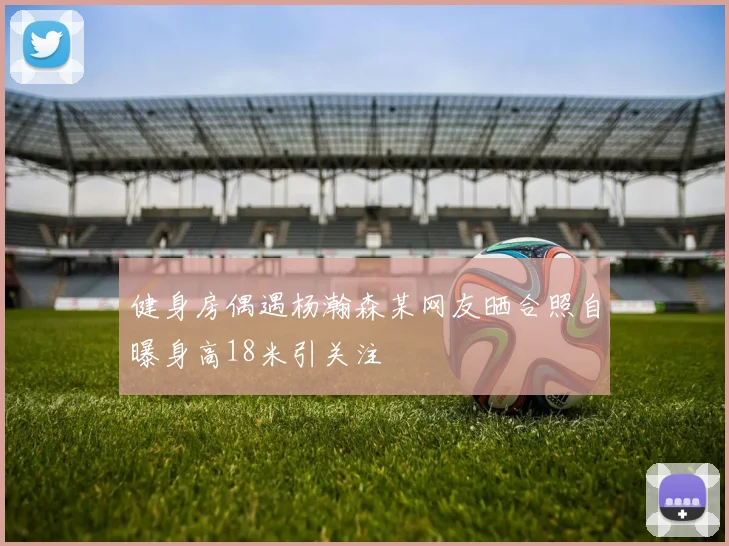 健身房偶遇杨瀚森某网友晒合照自曝身高18米引关注