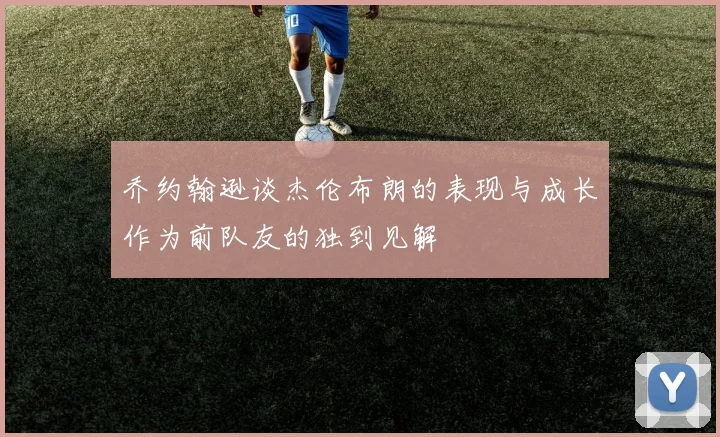 乔约翰逊谈杰伦布朗的表现与成长作为前队友的独到见解