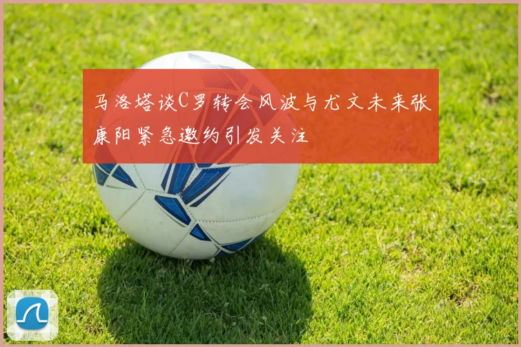 马洛塔谈C罗转会风波与尤文未来张康阳紧急邀约引发关注