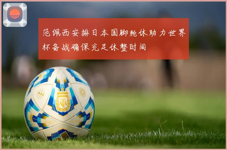 范佩西安排日本国脚轮休助力世界杯备战确保充足休整时间