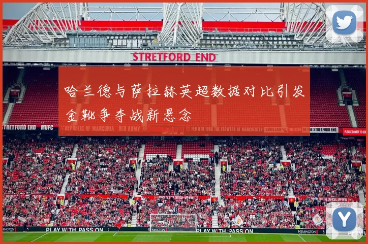 哈兰德与萨拉赫英超数据对比引发金靴争夺战新悬念