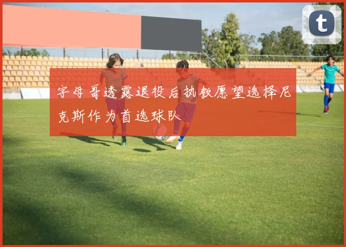 字母哥透露退役后执教愿望选择尼克斯作为首选球队
