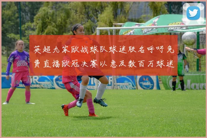 英超九家欧战球队球迷联名呼吁免费直播欧冠决赛以惠及数百万球迷