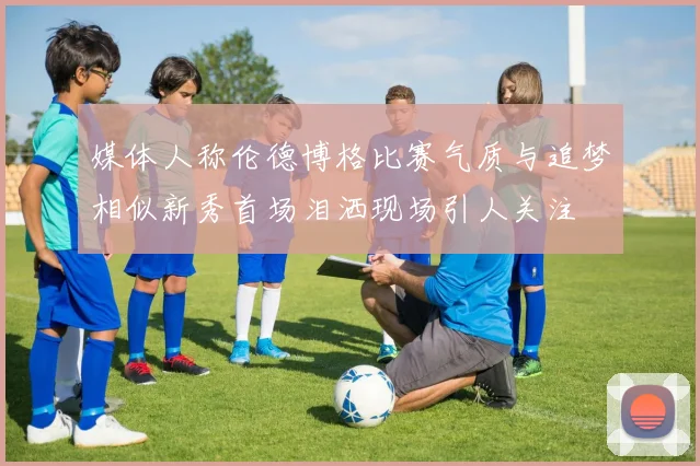媒体人称伦德博格比赛气质与追梦相似新秀首场泪洒现场引人关注