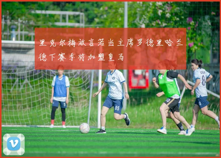 里克尔梅放言若当主席罗德里哈兰德下赛季将加盟皇马