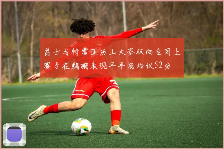爵士与特雷亚历山大签双向合同上赛季在鹈鹕表现平平场均仅52分