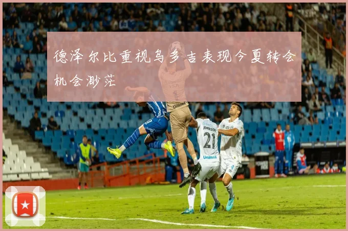 德泽尔比重视乌多吉表现今夏转会机会渺茫