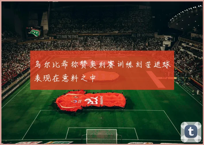 乌尔比希称赞奥利赛训练刻苦进球表现在意料之中