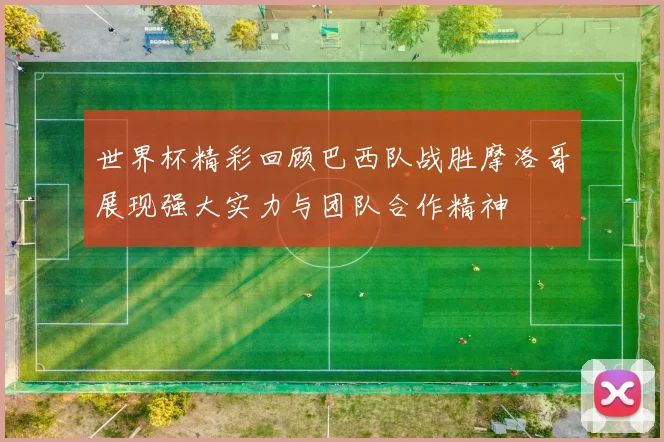 世界杯精彩回顾巴西队战胜摩洛哥展现强大实力与团队合作精神
