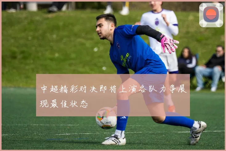 中超精彩对决即将上演各队力争展现最佳状态