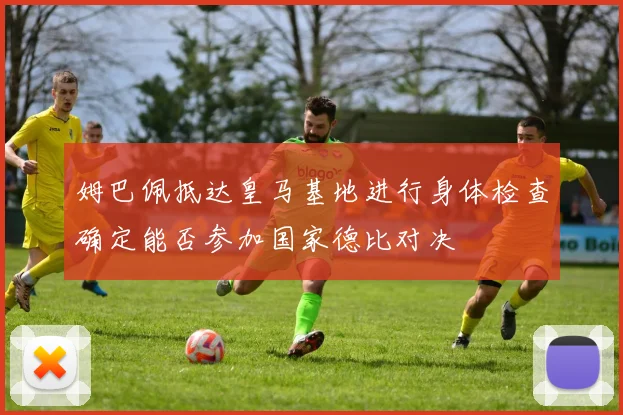 姆巴佩抵达皇马基地进行身体检查确定能否参加国家德比对决